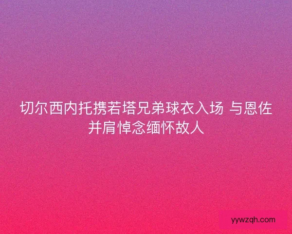 切尔西内托携若塔兄弟球衣入场 与恩佐并肩悼念缅怀故人