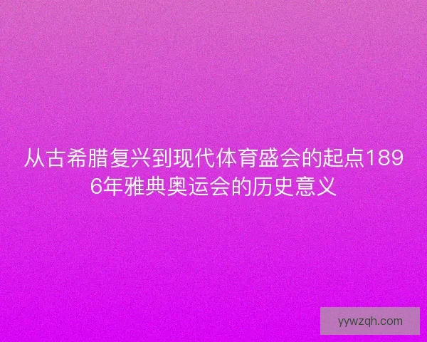 从古希腊复兴到现代体育盛会的起点1896年雅典奥运会的历史意义