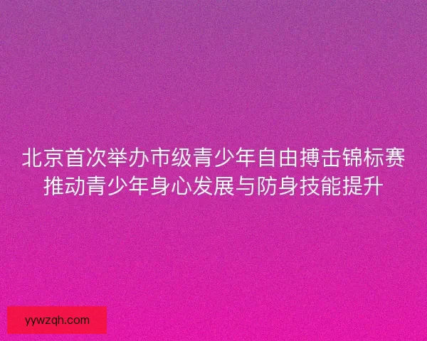 北京首次举办市级青少年自由搏击锦标赛推动青少年身心发展与防身技能提升