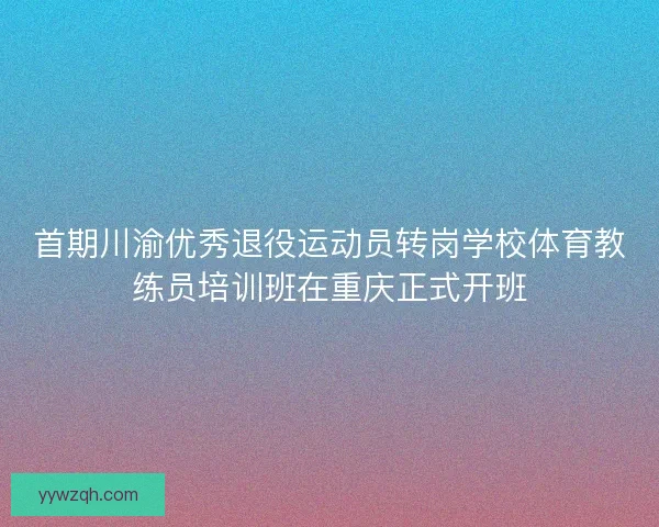 首期川渝优秀退役运动员转岗学校体育教练员培训班在重庆正式开班